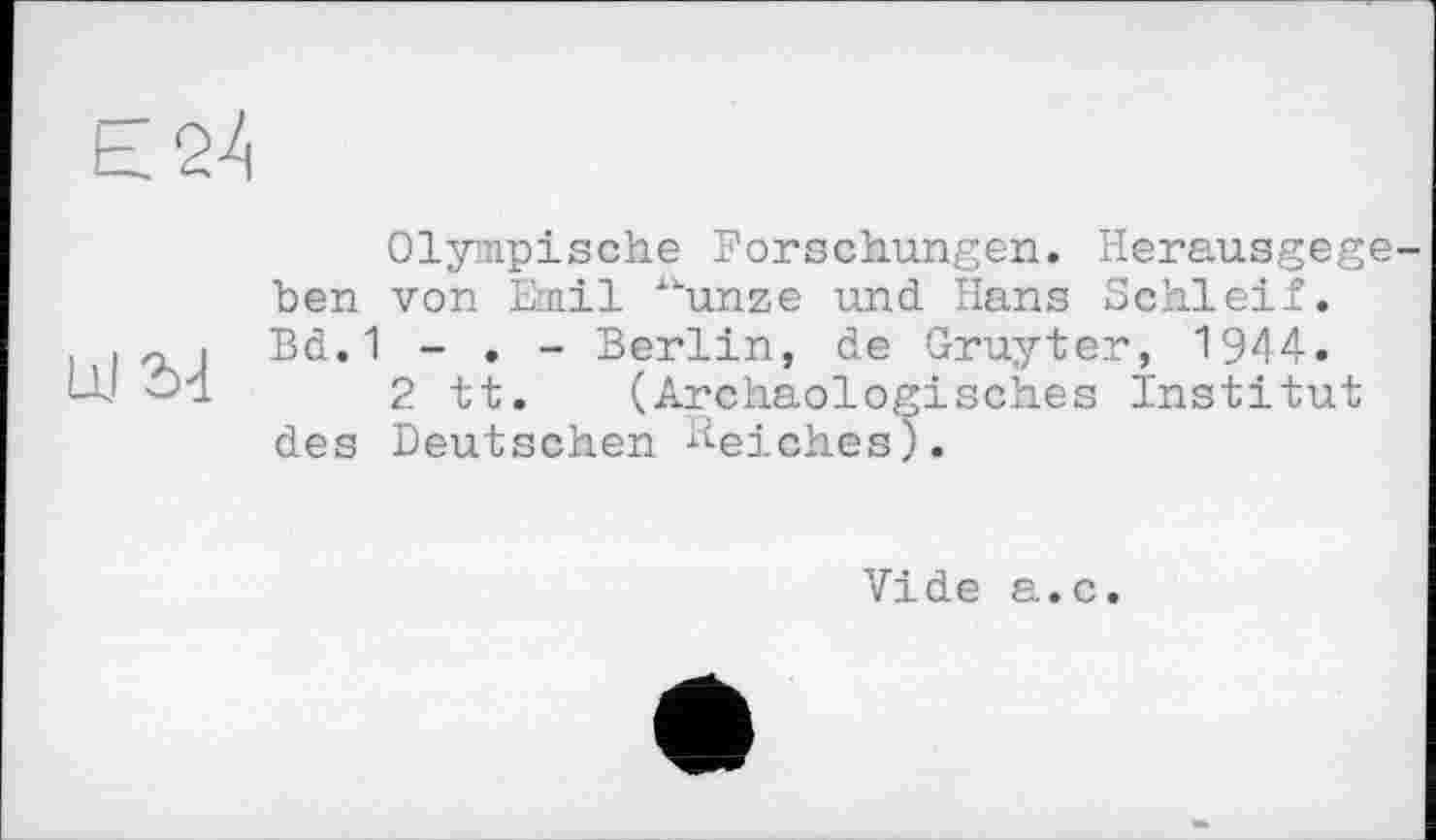 ﻿LO4
Olympische Forschungen. Herausgegeben von Emil “unze und Hans Schleif. Bd. 1 - . - Berlin, de Gruyter, 1944.
2 tt. (Archäologisches Institut des Deutschen Reiches).
Vide a.c.